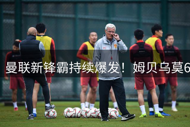 曼联新锋霸持续爆发！姆贝乌莫6场5球征服梦剧场