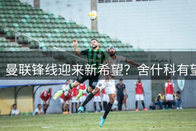 曼联锋线迎来新希望？舍什科有望终结十年尴尬纪录