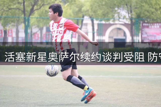 活塞新星奥萨尔续约谈判受阻 防守悍将未来合同估值曝光