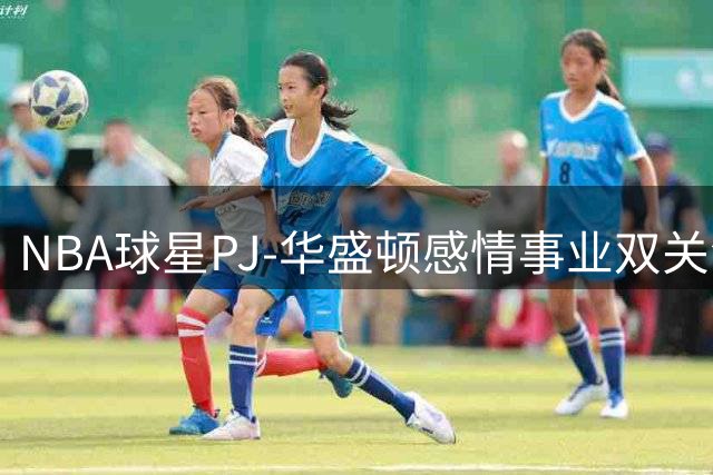 NBA球星PJ-华盛顿感情事业双关注 与女友甜蜜同框引球迷热议